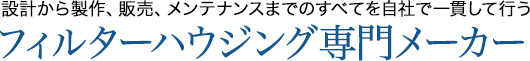 設計から製作、販売、メンテナンスまでのすべてを自社で一貫して行うフィルターハウジング専門メーカー